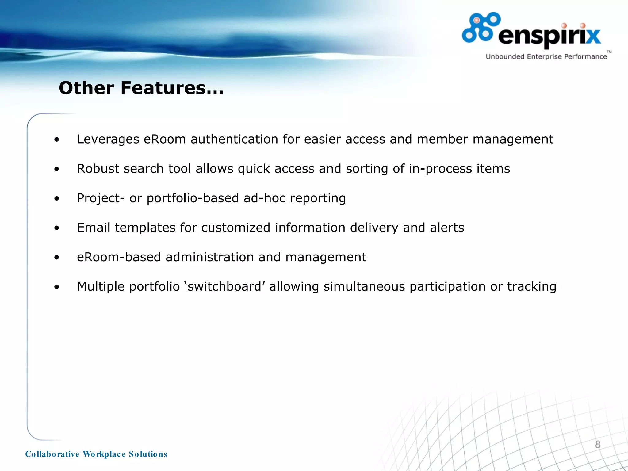 Other Features… Leverages eRoom authentication for easier access and member management Robust search tool allows quick access and sorting of in-process items Project- or portfolio-based ad-hoc reporting Email templates for customized information delivery and alerts eRoom-based administration and management Multiple portfolio ‘switchboard’ allowing simultaneous participation or tracking 