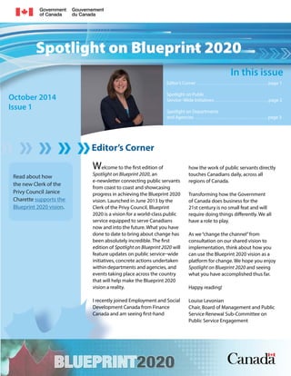 Spotlight on Blueprint 2020 
Editor’s Corner 
October 2014 
Issue 1 
In this issue 
Editor’s Corner . . . . . . . . . . . . . . . . . . . . . . . . . . . . . . . . . . . . page 1 
Spotlight on Public 
Service–Wide Initiatives . . . . . . . . . . . . . . . . . . . . . . . . . . . page 2 
Spotlight on Departments 
and Agencies . . . . . . . . . . . . . . . . . . . . . . . . . . . . . . . . . . . . . page 3 
Welcome to the first edition of 
Spotlight on Blueprint 2020, an 
e-newsletter connecting public servants 
from coast to coast and showcasing 
progress in achieving the Blueprint 2020 
vision. Launched in June 2013 by the 
Clerk of the Privy Council, Blueprint 
2020 is a vision for a world-class public 
service equipped to serve Canadians 
now and into the future. What you have 
done to date to bring about change has 
been absolutely incredible. The first 
edition of Spotlight on Blueprint 2020 will 
feature updates on public service–wide 
initiatives, concrete actions undertaken 
within departments and agencies, and 
events taking place across the country 
that will help make the Blueprint 2020 
vision a reality. 
I recently joined Employment and Social 
Development Canada from Finance 
Canada and am seeing first-hand 
how the work of public servants directly 
touches Canadians daily, across all 
regions of Canada. 
Transforming how the Government 
of Canada does business for the 
21st century is no small feat and will 
require doing things differently. We all 
have a role to play. 
As we “change the channel” from 
consultation on our shared vision to 
implementation, think about how you 
can use the Blueprint 2020 vision as a 
platform for change. We hope you enjoy 
Spotlight on Blueprint 2020 and seeing 
what you have accomplished thus far. 
Happy reading! 
Louise Levonian 
Chair, Board of Management and Public 
Service Renewal Sub-Committee on 
Public Service Engagement 
Read about how 
the new Clerk of the 
Privy Council Janice 
Charette supports the 
Blueprint 2020 vision. 
 