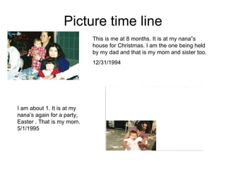 Picture time line This is me at 8 months. It is at my nana”s house for Christmas. I am the one being held by my dad and that is my mom and sister too. 12/31/1994 I am about 1. It is at my nana’s again for a party, Easter . That is my mom.  5/1/1995 