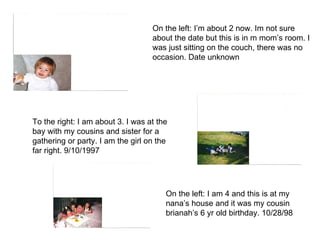 On the left: I’m about 2 now. Im not sure about the date but this is in m mom’s room. I was just sitting on the couch, there was no occasion. Date unknown To the right: I am about 3. I was at the bay with my cousins and sister for a gathering or party. I am the girl on the far right. 9/10/1997  On the left: I am 4 and this is at my nana’s house and it was my cousin brianah’s 6 yr old birthday. 10/28/98 