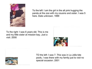 To the left: I am the girl in the all pink hugging the panda at the zoo with my cousins and sister. I was 5 here. Date unknown. 1999 To the right: I was 6 years old. This is me and my little sister at mission bay. Just a visit. 2000 TO the left: I was 7. This was in La Jolla tide pools, I was there with my family just to visit no special occasion. 2001 