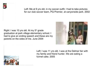 Left: Me at 9 yrs old, in my soccer outfit. I had to take pictures for our club soccer team, PQ Premier, at canyonside park. 2002 Right: I was 10 yrs old. At my 5 th  grade graduation at park village elementary school. I had to give an ending speech and these are my parents on the sides of me. June 2004 Left: I was 11 yrs old. I was at the Delmar fair with my family and friend hunter. We are eating a funnel cake. 2005 