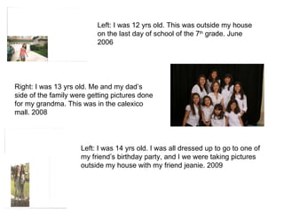 Left: I was 12 yrs old. This was outside my house on the last day of school of the 7 th  grade. June 2006 Left: I was 14 yrs old. I was all dressed up to go to one of my friend’s birthday party, and I we were taking pictures outside my house with my friend jeanie. 2009 Right: I was 13 yrs old. Me and my dad’s side of the family were getting pictures done for my grandma. This was in the calexico mall. 2008 
