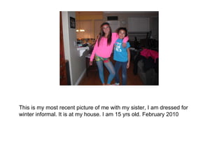 This is my most recent picture of me with my sister, I am dressed for winter informal. It is at my house. I am 15 yrs old. February 2010 