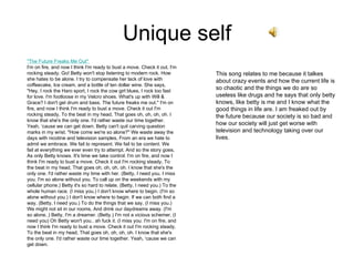 Unique self "The Future Freaks Me Out"  I'm on fire, and now I think I'm ready to bust a move. Check it out, I'm rocking steady. Go! Betty won't stop listening to modern rock. How she hates to be alone. I try to compensate her lack of love with coffeecake, Ice cream, and a bottle of ten dollar wine. She says, "Hey, I rock the Haro sport, I rock the cow girl blues, I rock too fast for love. I'm footloose in my Velcro shoes. What's up with Will & Grace? I don't get drum and bass. The future freaks me out." I'm on fire, and now I think I'm ready to bust a move. Check it out I'm rocking steady, To the beat in my head, That goes oh, oh, oh, oh. I know that she's the only one. I'd rather waste our time together. Yeah, ‘cause we can get down. Betty can't quit carving question marks in my wrist. "How come we're so alone?" We waste away the days with nicotine and television samples, From an era we hate to admit we embrace. We fail to represent. We fail to be content. We fail at everything we ever even try to attempt. And so the story goes, As only Betty knows. It's time we take control. I'm on fire, and now I think I'm ready to bust a move. Check it out I'm rocking steady, To the beat in my head, That goes oh, oh, oh, oh. I know that she's the only one. I'd rather waste my time with her. (Betty, I need you. I miss you. I'm so alone without you. To call up on the weekends with my cellular phone.) Betty it's so hard to relate, (Betty, I need you.) To the whole human race. (I miss you.) I don't know where to begin. (I'm so alone without you.) I don't know where to begin. If we can both find a way, (Betty, I need you.) To do the things that we say, (I miss you.) We might not sit in our rooms, And drink our daydreams away. (I'm so alone..) Betty, I'm a dreamer. (Betty.) I'm not a vicious schemer. (I need you) Oh Betty won't you.. ah fuck it. (I miss you. I'm on fire, and now I think I'm ready to bust a move. Check it out I'm rocking steady, To the beat in my head, That goes oh, oh, oh, oh. I know that she's the only one. I'd rather waste our time together. Yeah, ‘cause we can get down.  This song relates to me because it talkes about crazy events and how the current life is so chaotic and the things we do are so useless like drugs and he says that only betty knows, like betty is me and I know what the good things in life are. I am freaked out by the future because our society is so bad and how our society will just get worse with television and technology taking over our lives. 