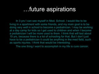 … future aspirations In 3 yrs I can see myself in Med. School. I would like to be living in a apartment with some friends, and my main goal is to be doing very well in school to become a pediatrician. I may be working at a day camp for kids so I get used to children and when I become a pediatrician I will be more used to them. I think that will last about 15 yrs, because there is a lot of schooling for that. But I don’t just have to be a pediatrician it could be anything in the med field, such as sports injuries. I think that would be interesting.  The one thing I want to accomplish in my life is cure cancer.  