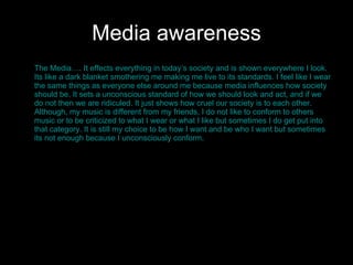 Media awareness The Media…. It effects everything in today’s society and is shown everywhere I look. Its like a dark blanket smothering me making me live to its standards. I feel like I wear the same things as everyone else around me because media influences how society should be. It sets a unconscious standard of how we should look and act, and if we do not then we are ridiculed. It just shows how cruel our society is to each other. Although, my music is different from my friends, I do not like to conform to others music or to be criticized to what I wear or what I like but sometimes I do get put into that category. It is still my choice to be how I want and be who I want but sometimes its not enough because I unconsciously conform.  