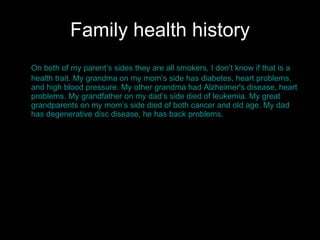 Family health history On both of my parent’s sides they are all smokers, I don’t know if that is a health trait. My grandma on my mom’s side has diabetes, heart problems, and high blood pressure. My other grandma had Alzheimer's disease, heart problems. My grandfather on my dad’s side died of leukemia. My great grandparents on my mom’s side died of both cancer and old age. My dad has degenerative disc disease, he has back problems.  