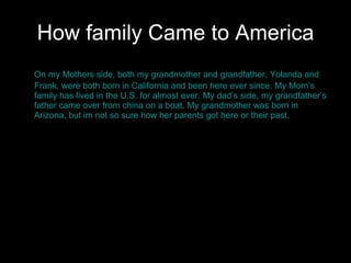 How family Came to America On my Mothers side, both my grandmother and grandfather, Yolanda and Frank, were both born in California and been here ever since. My Mom’s family has lived in the U.S. for almost ever. My dad’s side, my grandfather’s father came over from china on a boat. My grandmother was born in Arizona, but im not so sure how her parents got here or their past.  