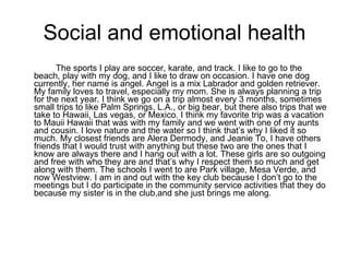 Social and emotional health The sports I play are soccer, karate, and track. I like to go to the beach, play with my dog, and I like to draw on occasion. I have one dog currently, her name is angel. Angel is a mix Labrador and golden retriever. My family loves to travel, especially my mom. She is always planning a trip for the next year. I think we go on a trip almost every 3 months, sometimes small trips to like Palm Springs, L.A., or big bear, but there also trips that we take to Hawaii, Las vegas, or Mexico. I think my favorite trip was a vacation to Mauii Hawaii that was with my family and we went with one of my aunts and cousin. I love nature and the water so I think that’s why I liked it so much. My closest friends are Alera Dermody, and Jeanie To, I have others friends that I would trust with anything but these two are the ones that I know are always there and I hang out with a lot. These girls are so outgoing and free with who they are and that’s why I respect them so much and get along with them. The schools I went to are Park village, Mesa Verde, and now Westview. I am in and out with the key club because I don’t go to the meetings but I do participate in the community service activities that they do because my sister is in the club,and she just brings me along.  