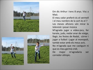 Em dic Arthur i tenc 8 anys. Visc a
Maó.
El meu color preferit és el vermell
i el meu nombre de la sort és el 7
Les meves aficions són mirar la
televisió i posar música
M'agrada jugar a video-jocs, fer
karate, judo, nedar anar de viatge,
llegir, les festes de Nadal, córrer i
jugar a futbol i jugar al monopoli,
també estar amb els meus avis.
No m'agrada que me castiguin ni
que es meu germà cridi.
De major m'agradaria ser
corredor olímpic.
 