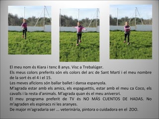 El meu nom és Kiara i tenc 8 anys. Visc a Trebalúger.
Els meus colors preferits són els colors del arc de Sant Martí i el meu nombre
de la sort és el 4 i el 15.
Les meves aficions són ballar ballet i dansa espanyola.
M'agrada estar amb els amics, els espaguettis, estar amb el meu ca Coco, els
cavalls i la resta d'animals. M'agrada quan és el meu aniversri.
El meu programa preferit de TV és NO MÁS CUENTOS DE HADAS. No
m'agraden els espinacs ni les aranyes.
De major m'agradaria ser ... veterinària, pintora o cuidadora en el ZOO.
 