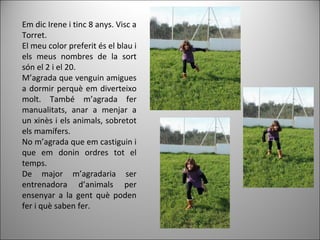 Em dic Irene i tinc 8 anys. Visc a
Torret.
El meu color preferit és el blau i
els meus nombres de la sort
són el 2 i el 20.
M’agrada que venguin amigues
a dormir perquè em diverteixo
molt. També m’agrada fer
manualitats, anar a menjar a
un xinès i els animals, sobretot
els mamífers.
No m’agrada que em castiguin i
que em donin ordres tot el
temps.
De major m’agradaria ser
entrenadora d’animals per
ensenyar a la gent què poden
fer i què saben fer.
 