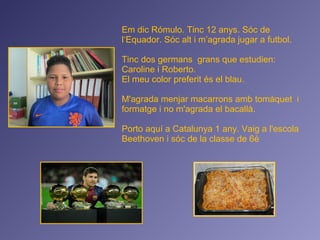 Em dic Rómulo. Tinc 12 anys. Sóc de
l‘Equador. Sóc alt i m’agrada jugar a futbol.
Tinc dos germans grans que estudien:
Caroline i Roberto.
El meu color preferit és el blau.
M'agrada menjar macarrons amb tomàquet i
formatge i no m'agrada el bacallà.
Porto aquí a Catalunya 1 any. Vaig a l'escola
Beethoven i sóc de la classe de 6è
 
