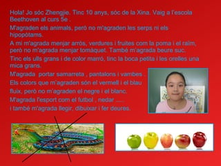 Hola! Jo sóc Zhengjie. Tinc 10 anys, sóc de la Xina. Vaig a l’escola
Beethoven al curs 5e .
M'agraden els animals, però no m'agraden les serps ni els
hipopòtams.
A mi m'agrada menjar arròs, verdures i fruites com la poma i el raïm,
però no m'agrada menjar tomàquet. També m’agrada beure suc.
Tinc els ulls grans i de color marró, tinc la boca petita i les orelles una
mica grans.
M'agrada portar samarreta , pantalons i vambes .
Els colors que m’agraden són el vermell i el blau
fluix, però no m’agraden el negre i el blanc.
M'agrada l'esport com el futbol , nedar .....
i també m'agrada llegir, dibuixar i fer deures.
 