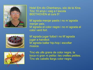 Hola! Em dic Chenhanyu, sóc de la Xina.
Tinc 10 anys i vaig a l´escola
BEETHOVEN al curs 5è
.
M´agrada menjar pastís i no m´agrada
menjar peix.
M´agrada el color negre i no m´agrada el
color verd fort.
M´agrada jugar futbol i no M´agrada
jugar a handbol.
M´agrada ballar hip-hop i escoltar
música.
Tinc els ulls grans de color negre, la
boca ni gran ni petita i les orelles petites.
Tinc els cabells llargs color negre.
 