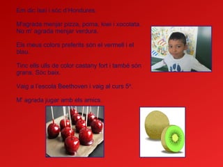 Em dic Isaí i sóc d’Hondures.
M'agrada menjar pizza, poma, kiwi i xocolata.
No m' agrada menjar verdura.
Els meus colors preferits són el vermell i el
blau.
Tinc ells ulls de color castany fort i també són
grans. Sóc baix.
Vaig a l’escola Beethoven i vaig al curs 5è
.
M' agrada jugar amb els amics.
 