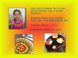 Hola. Em dic Ayesha. Tinc 12 anys.
Sóc de Pakistan. Vaig a l´escola
Beethoven.
M’agrada menjar pizza, xocolata i
fruita, però no m’agrada menjar peix.
M’agrada dibuixar i pintar.
M’agrada els colors verd i blanc.
 