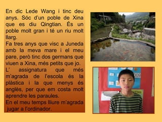 En dic Lede Wang i tinc deu anys. Sóc d’un poble de Xina que es diu Qingtian. És un poble molt gran i té un riu molt llarg. Fa tres anys que visc a Juneda amb la meva mare i el meu pare, però tinc dos germans que viuen a Xina, més petits que jo. L’ assignatura que més m’agrada de l’escola és la plàstica i la que menys és anglès, per que em costa molt aprendre les paraules. En el meu temps lliure m’agrada  jugar a l’ordinador. 