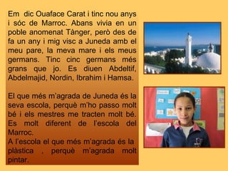 Em  dic Ouaface Carat i tinc nou anys i sóc de Marroc. Abans vivia en un poble anomenat Tànger, però des de fa un any i mig visc a Juneda amb el meu pare, la meva mare i els meus germans. Tinc cinc germans més grans que jo. Es diuen Abdeltif, Abdelmajid, Nordin, Ibrahim i Hamsa. El que més m’agrada de Juneda és la seva escola, perquè m’ho passo molt bé i els mestres me tracten molt bé. Es molt diferent de l’escola del Marroc. A l’escola el que més m’agrada és la  plàstica , perquè m’agrada molt pintar. 
