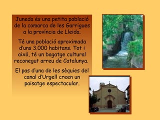 Juneda és una petita població de la comarca de les Garrigues a la província de Lleida. Té una població aproximada d’uns 3.000 habitans. Tot i això, té un bagatge cultural reconegut arreu de Catalunya.  El pas d’una de les sèquies del canal d’Urgell creen un paisatge espectacular. 