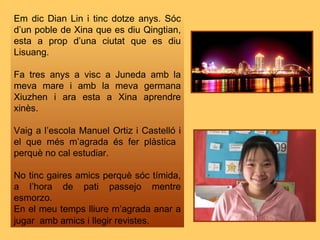 Em dic Dian Lin i tinc dotze anys. Sóc d’un poble de Xina que es diu Qingtian, esta a prop d’una ciutat que es diu Lisuang. Fa tres anys a visc a Juneda amb la meva mare i amb la meva germana Xiuzhen i ara esta a Xina aprendre xinès.  Vaig a l’escola Manuel Ortiz i Castelló i el que més m’agrada és fer plàstica  perquè no cal estudiar. No tinc gaires amics perquè sóc tímida, a l’hora de pati passejo mentre esmorzo. En el meu temps lliure m’agrada anar a jugar  amb amics i llegir revistes . 