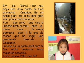 Em  dic  Yehui  i tinc  nou anys. Sóc  d’un  poble  de Xina anomenat  Qingtian. És un poble gran i té un riu molt gran amb ponts molt moderns. Fan  dos anys  que visc a Juneda amb el meu  pare,  la  meva  mare , i la meva germana  gran. I fa uns sis mesos que he tingut una germaneta nascuda a Catalunya. Juneda és un poble petit però hi fan molts festes:la festa major,les cassoles. I m’ho passo d’allò més bé! 