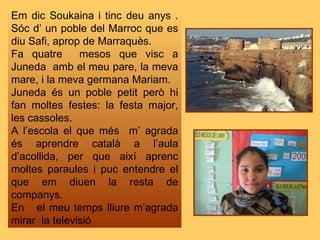 Em dic Soukaina i tinc deu anys . Sóc d’ un poble del Marroc que es diu Safi, aprop de Marraquès.  Fa quatre  mesos que vi...