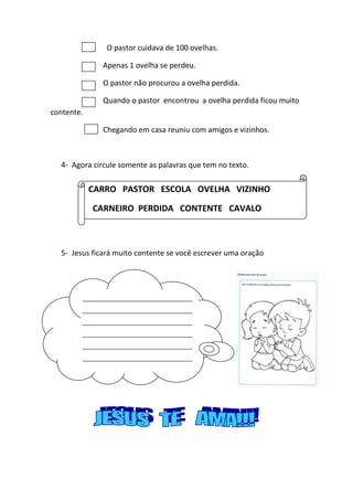 O pastor cuidava de 100 ovelhas.
Apenas 1 ovelha se perdeu.
O pastor não procurou a ovelha perdida.
Quando o pastor encontrou a ovelha perdida ficou muito
contente.
Chegando em casa reuniu com amigos e vizinhos.
4- Agora circule somente as palavras que tem no texto.
5- Jesus ficará muito contente se você escrever uma oração
CARRO PASTOR ESCOLA OVELHA VIZINHO
CARNEIRO PERDIDA CONTENTE CAVALO
__________________________________
__________________________________
__________________________________
__________________________________
__________________________________
__________________________________
__________________________________
__________________________________
__________________________________
__________________________________
____
 