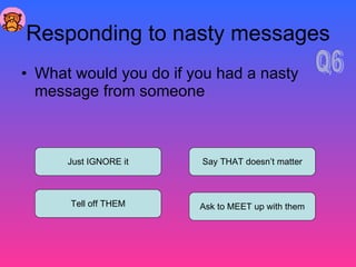Responding to nasty messages What would you do if you had a nasty message from someone Just IGNORE it Tell off THEM Ask to MEET up with them Say THAT doesn’t matter Q6