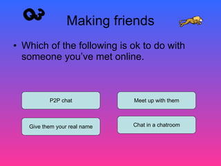 Making friends Which of the following is ok to do with someone you’ve met online. P2P chat Give them your real name Meet up with them Chat in a chatroom Q3 