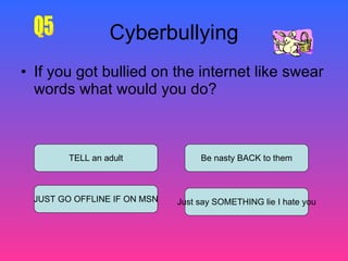 Cyberbullying If you got bullied on the internet like swear words what would you do?  TELL an adult JUST GO OFFLINE IF ON   MSN Just say SOMETHING lie I hate you Be nasty BACK to them Q5 