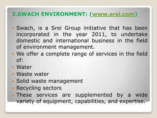 3.SWACH ENVIRONMENT: (www.srei.com)
 Swach, is a Srei Group initiative that has been
incorporated in the year 2011, to undertake
domestic and international business in the field
of environment management.
 We offer a complete range of services in the field
of:
 Water
 Waste water
 Solid waste management
 Recycling sectors
 These services are supplemented by a wide
variety of equipment, capabilities, and expertise.
 