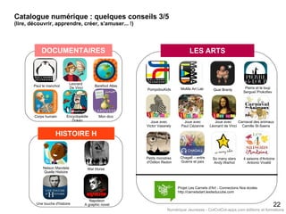HISTOIRE H
Paul le manchot Barefoot Atlas
Encyclopédie
Dokéo
Leonard
De Vinci
22
Projet Les Carnets d'Art - Connectons Nos écoles
http://carnetsdart.lesiteducube.com
DOCUMENTAIRES LES ARTS
PompidouKids MoMa Art Lab Pierre et le loup
Sergueï Prokofiev
Petits monstres
d'Odilon Redon
Joue avec
Paul Cézanne
Quai Branly
Mon dicoCorps humain
Joue avec
Victor Vasarely
Joue avec
Léonard de Vinci
Chagall – entre
Guerre et paix
Carnaval des animaux
Camille St-Saens
4 saisons d'Antoine
Antonio Vivaldi
So many stars
Andy Warhol
Nelson Mandela
Quelle Histoire
War Horse
Une touche d'histoire
Napoleon
A graphic novel
Catalogue numérique : quelques conseils 3/5
(lire, découvrir, apprendre, créer, s'amuser... !)
Numérique Jeunesse - CotCotCot-apps.com éditions et formations
 