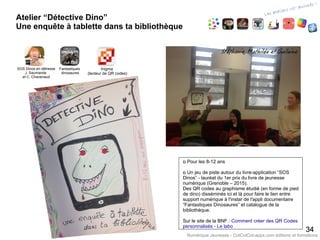 Atelier “Détective Dino”
Une enquête à tablette dans ta bibliothèque
3434
Numérique Jeunesse - CotCotCot-apps.com éditions et formations
‫ם‬ Pour les 8-12 ans
‫ם‬ Un jeu de piste autour du livre-application “SOS
Dinos” - lauréat du 1er prix du livre de jeunesse
numérique (Grenoble – 2015).
Des QR codes au graphisme étudié (en forme de pied
de dino) disséminés ici et là pour faire le lien entre
support numérique à l'instar de l'appli documentaire
“Fantastiques Dinosaures” et catalogue de la
bibliothèque.
Sur le site de la BNF : Comment créer des QR Codes
personnalisés - Le labo
Fantastiques
dinosaures
SOS Dinos en détresse
J. Saumande
et C. Chavenaud
Inigma
(lecteur de QR codes)
 