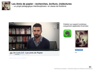 Les Amis de papier : recherches, écriture, (re)lectures
… un projet pédagogique interdisciplinaire en classe de troisième
44
Création sur support numérique
uniquement (application Evernote)
https://vimeo.com/113196485
Numérique Jeunesse - CotCotCot-apps.com éditions et formations
 