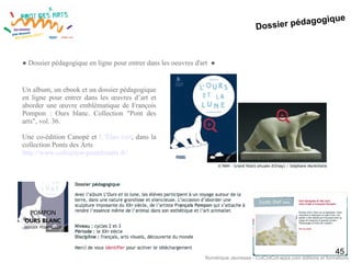 Dossier pédagogique
45
● Dossier pédagogique en ligne pour entrer dans les oeuvres d'art ●
Un album, un ebook et un dossier pédagogique
en ligne pour entrer dans les œuvres d’art et
aborder une œuvre emblématique de François
Pompon : Ours blanc. Collection "Pont des
arts", vol. 36.
Une co-édition Canopé et L’Élan vert, dans la
collection Ponts des Arts
http://www.collection-pontdesarts.fr/
Numérique Jeunesse - CotCotCot-apps.com éditions et formations
 