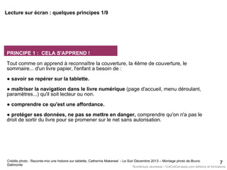 PRINCIPE 1 : CELA S'APPREND !
Tout comme on apprend à reconnaître la couverture, la 4ème de couverture, le
sommaire... d'un livre papier, l'enfant a besoin de :
● savoir se repérer sur la tablette.
● maîtriser la navigation dans le livre numérique (page d'accueil, menu déroulant,
paramètres...) qu'il soit lecteur ou non.
● comprendre ce qu'est une affordance.
● protéger ses données, ne pas se mettre en danger, comprendre qu'on n'a pas le
droit de sortir du livre pour se promener sur le net sans autorisation.
7Crédits photo : Raconte-moi une histoire sur tablette, Catherine Makereel - Le Soir Décembre 2013 – Montage photo de Bruno
Dalimonte
Lecture sur écran : quelques principes 1/9
Numérique Jeunesse - CotCotCot-apps.com éditions et formations
 