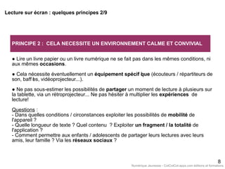 PRINCIPE 2 : CELA NECESSITE UN ENVIRONNEMENT CALME ET CONVIVIAL
● Lire un livre papier ou un livre numérique ne se fait pas dans les mêmes conditions, ni
aux mêmes occasions.
● Cela nécessite éventuellement un équipement spécif ique (écouteurs / répartiteurs de
son, baff les, vidéoprojecteur...).
● Ne pas sous-estimer les possibilités de partager un moment de lecture à plusieurs sur
la tablette, via un rétroprojecteur... Ne pas hésiter à multiplier les expériences de
lecture!
Questions :
- Dans quelles conditions / circonstances exploiter les possibilités de mobilité de
l'appareil ?
- Quelle longueur de texte ? Quel contenu ? Exploiter un fragment / la totalité de
l'application ?
- Comment permettre aux enfants / adolescents de partager leurs lectures avec leurs
amis, leur famille ? Via les réseaux sociaux ?
8
Lecture sur écran : quelques principes 2/9
Numérique Jeunesse - CotCotCot-apps.com éditions et formations
 