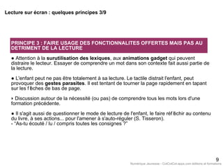 PRINCIPE 3 : FAIRE USAGE DES FONCTIONNALITES OFFERTES MAIS PAS AU
DETRIMENT DE LA LECTURE
● Attention à la surutilisation des lexiques, aux animations gadget qui peuvent
distraire le lecteur. Essayer de comprendre un mot dans son contexte fait aussi partie de
la lecture.
● L'enfant peut ne pas être totalement à sa lecture. Le tactile distrait l'enfant, peut
provoquer des gestes parasites. Il est tentant de tourner la page rapidement en tapant
sur les f lèches de bas de page.
‣ Discussion autour de la nécessité (ou pas) de comprendre tous les mots lors d'une
formation précédente.
● Il s'agit aussi de questionner le mode de lecture de l'enfant, le faire réf léchir au contenu
du livre, à ses actions... pour l'amener à s'auto-réguler (S. Tisseron).
- “As-tu écouté / lu / compris toutes les consignes ?”
9
Lecture sur écran : quelques principes 3/9
Numérique Jeunesse - CotCotCot-apps.com éditions et formations
 