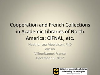 Cooperation and French Collections
  in Academic Libraries of North
       America: CIFNAL, etc.
       Heather Lea Moulaison, PhD
                  enssib
          Villeurbanne, France
           December 5, 2012
 