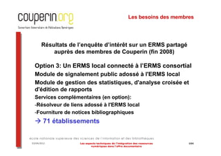 Les besoins des membres




       Résultats de l’enquête d’intérêt sur un ERMS partagé
           auprès des membres de Couperin (fin 2008)

  Option 3: Un ERMS local connecté à l’ERMS consortial
  Module de signalement public adossé à l'ERMS local
  Module de gestion des statistiques, d'analyse croisée et
  d'édition de rapports
  Services complémentaires (en option):
  -Résolveur de liens adossé à l'ERMS local
  -Fourniture de notices bibliographiques
        71 établissements


03/04/2012          Les aspects techniques de l’intégration des ressources   104
                            numériques dans l’offre documentaire
 