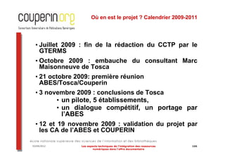Où en est le projet ? Calendrier 2009-2011




  • Juillet 2009 : fin de la rédaction du CCTP par le
    GTERMS
  • Octobre 2009 : embauche du consultant Marc
    Maisonneuve de Tosca
  • 21 octobre 2009: première réunion
    ABES/Tosca/Couperin
  • 3 novembre 2009 : conclusions de Tosca
         • un pilote, 5 établissements,
         • un dialogue compétitif, un portage par
           l’ABES
  • 12 et 19 novembre 2009 : validation du projet par
    les CA de l’ABES et COUPERIN

03/04/2012      Les aspects techniques de l’intégration des ressources   106
                        numériques dans l’offre documentaire
 