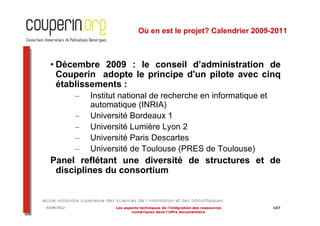 Où en est le projet? Calendrier 2009-2011



  • Décembre 2009 : le conseil d’administration de
    Couperin adopte le principe d'un pilote avec cinq
    établissements :
             –   Institut national de recherche en informatique et
                 automatique (INRIA)
             –   Université Bordeaux 1
             –   Université Lumière Lyon 2
             –   Université Paris Descartes
             –   Université de Toulouse (PRES de Toulouse)
  Panel reflétant une diversité de structures et de
   disciplines du consortium


03/04/2012              Les aspects techniques de l’intégration des ressources   107
                                numériques dans l’offre documentaire
 