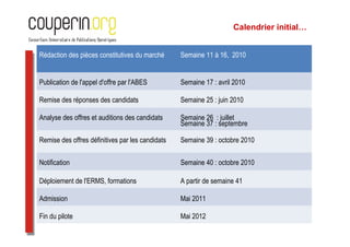 Calendrier initial…


Rédaction des pièces constitutives du marché      Semaine 11 à 16, 2010


Publication de l'appel d'offre par l'ABES         Semaine 17 : avril 2010

Remise des réponses des candidats                 Semaine 25 : juin 2010

Analyse des offres et auditions des candidats     Semaine 26 : juillet
                                                  Semaine 37 : septembre

Remise des offres définitives par les candidats   Semaine 39 : octobre 2010


Notification                                      Semaine 40 : octobre 2010

Déploiement de l'ERMS, formations                 A partir de semaine 41

Admission                                         Mai 2011

Fin du pilote                                     Mai 2012
 