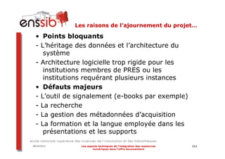 Les raisons de l’ajournement du projet…

  • Points bloquants
  - L’héritage des données et l’architecture du
     système
  - Architecture logicielle trop rigide pour les
     institutions membres de PRES ou les
     institutions requérant plusieurs instances
  • Défauts majeurs
  - L’outil de signalement (e-books par exemple)
  - La recherche
  - La gestion des métadonnées d’acquisition
  - La formation et la langue employée dans les
     présentations et les supports

28/03/2012     Les aspects techniques de l’intégration des ressources   111
                       numériques dans l’offre documentaire
 