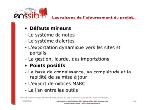 Les raisons de l’ajournement du projet…

  • Défauts mineurs
  - Le système de notes
  - Le système d’alertes
  - L’exportation dynamique vers les sites et
     portails
  - La gestion, lourde, des importations
  • Points positifs
  - La base de connaissance, sa complétude et la
     rapidité de sa mise à jour
  - L’export de notices MARC
  - Le lien entre les outils

28/03/2012     Les aspects techniques de l’intégration des ressources   112
                       numériques dans l’offre documentaire
 