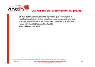 Les raisons de l’ajournement du projet…

         26 mai 2011: SerialsSolutions répondait que l’héritage et la
         modification étaient rendus possibles mais seulement pour les
         licences, les contacts et les notes. Les bouquets eux devaient
         rester non modifiables une fois hérités
         Mais cela n’a pas suffi




28/03/2012                Les aspects techniques de l’intégration des ressources   114
                                  numériques dans l’offre documentaire
 