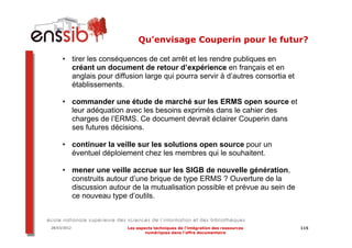 Qu’envisage Couperin pour le futur?

     • tirer les conséquences de cet arrêt et les rendre publiques en
       créant un document de retour d’expérience en français et en
       anglais pour diffusion large qui pourra servir à d’autres consortia et
       établissements.

     • commander une étude de marché sur les ERMS open source et
       leur adéquation avec les besoins exprimés dans le cahier des
       charges de l’ERMS. Ce document devrait éclairer Couperin dans
       ses futures décisions.

     • continuer la veille sur les solutions open source pour un
       éventuel déploiement chez les membres qui le souhaitent.

     • mener une veille accrue sur les SIGB de nouvelle génération,
       construits autour d’une brique de type ERMS ? Ouverture de la
       discussion autour de la mutualisation possible et prévue au sein de
       ce nouveau type d’outils.



28/03/2012               Les aspects techniques de l’intégration des ressources   115
                                 numériques dans l’offre documentaire
 