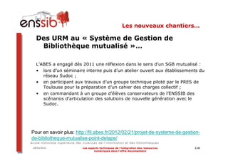 Les nouveaux chantiers…

  Des URM au « Système de Gestion de
   Bibliothèque mutualisé »…

  L’ABES a engagé dès 2011 une réflexion dans le sens d’un SGB mutualisé :
  • lors d’un séminaire interne puis d’un atelier ouvert aux établissements du
     réseau Sudoc ;
  • en participant aux travaux d’un groupe technique piloté par le PRES de
     Toulouse pour la préparation d’un cahier des charges collectif ;
  • en commandant à un groupe d’élèves conservateurs de l’ENSSIB des
     scénarios d’articulation des solutions de nouvelle génération avec le
     Sudoc.




Pour en savoir plus: http://fil.abes.fr/2012/02/21/projet-de-systeme-de-gestion-
de-bibliotheque-mutualise-point-detape/
28/03/2012              Les aspects techniques de l’intégration des ressources   118
                                numériques dans l’offre documentaire
 